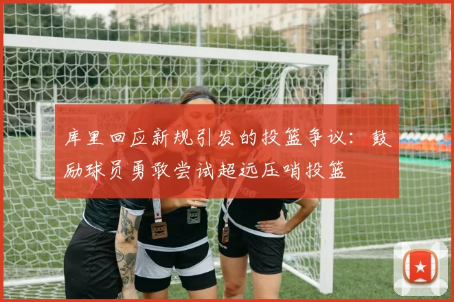 库里回应新规引发的投篮争议：鼓励球员勇敢尝试超远压哨投篮