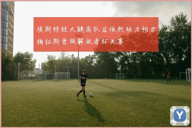 埃斯特旺大腿离队后依然助力帕尔梅拉斯晋级解放者杯决赛